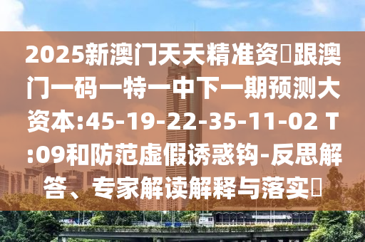 2025新澳門天天精準資枓跟澳門一碼一特一中下一期預測大資本:45-19-22-35-11-02 T:09和防范虛假誘惑鉤-反思解答、專家解讀解釋與落實?