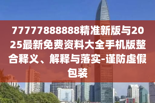 77777888888精準新版與2025最新免費資料大全手機版整合釋義、解釋與落實-謹防虛假包裝