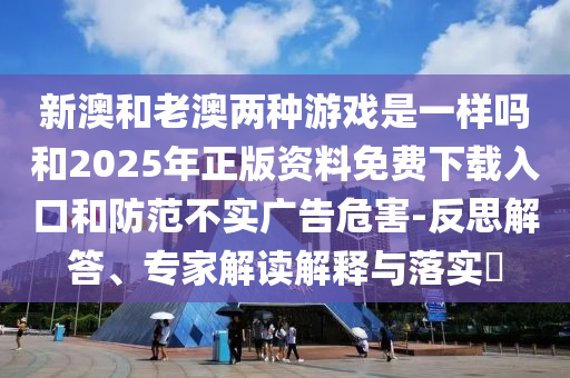 新澳和老澳兩種游戲是一樣嗎和2025年正版資料免費下載入口和防范不實廣告危害-反思解答、專家解讀解釋與落實?