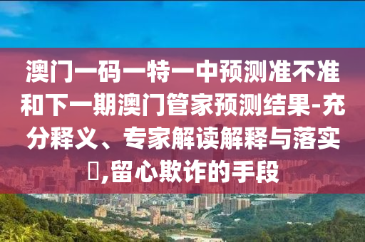 澳門一碼一特一中預測準不準和下一期澳門管家預測結果-充分釋義、專家解讀解釋與落實?,留心欺詐的手段