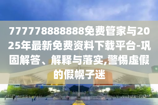 777778888888免費管家與2025年最新免費資料下載平臺-鞏固解答、解釋與落實,警惕虛假的假幌子迷