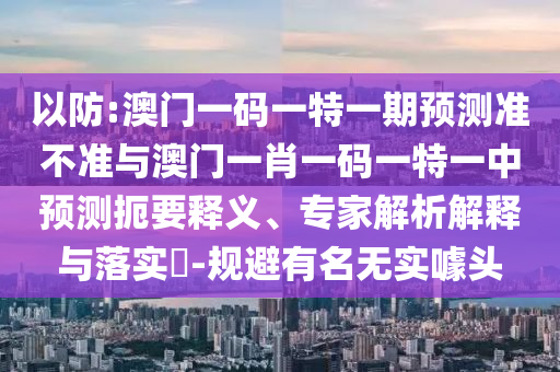 以防:澳門一碼一特一期預(yù)測準(zhǔn)不準(zhǔn)與澳門一肖一碼一特一中預(yù)測扼要釋義、專家解析解釋與落實(shí)?-規(guī)避有名無實(shí)噱頭