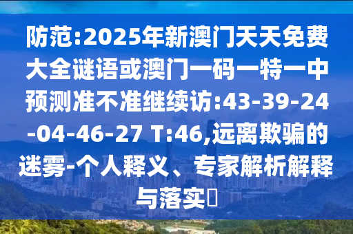 防范:2025年新澳門天天免費大全謎語或澳門一碼一特一中預測準不準繼續訪:43-39-24-04-46-27 T:46,遠離欺騙的迷霧-個人釋義、專家解析解釋與落實?