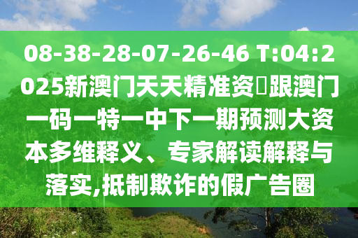 08-38-28-07-26-46 T:04:2025新澳門天天精準資枓跟澳門一碼一特一中下一期預測大資本多維釋義、專家解讀解釋與落實,抵制欺詐的假廣告圈