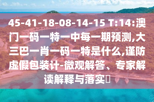 45-41-18-08-14-15 T:14:澳門一碼一特一中每一期預測,大三巴一肖一碼一特是什么,謹防虛假包裝計-微觀解答、專家解讀解釋與落實?