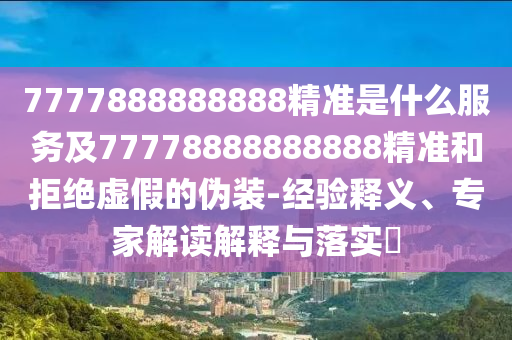 7777888888888精準(zhǔn)是什么服務(wù)及77778888888888精準(zhǔn)和拒絕虛假的偽裝-經(jīng)驗(yàn)釋義、專家解讀解釋與落實(shí)?