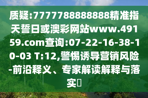 質疑:7777788888888精準指天誓日或澳彩網站www.49159.соm查詢:07-22-16-38-10-03 T:12,警惕誘導營銷風險-前沿釋義、專家解讀解釋與落實?