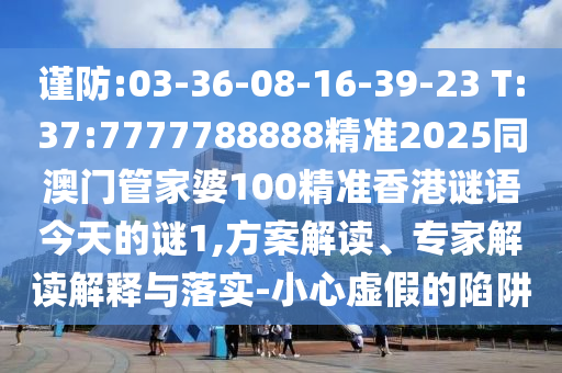 謹防:03-36-08-16-39-23 T:37:7777788888精準2025同澳門管家婆100精準香港謎語今天的謎1,方案解讀、專家解讀解釋與落實-小心虛假的陷阱