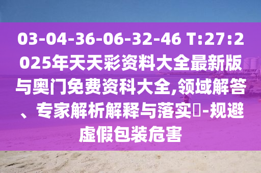 03-04-36-06-32-46 T:27:2025年天天彩資料大全最新版與奧門免費資科大全,領域解答、專家解析解釋與落實?-規避虛假包裝危害