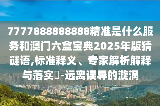 7777888888888精準(zhǔn)是什么服務(wù)和澳門六盒寶典2025年版猜謎語,標(biāo)準(zhǔn)釋義、專家解析解釋與落實(shí)?-遠(yuǎn)離誤導(dǎo)的漩渦