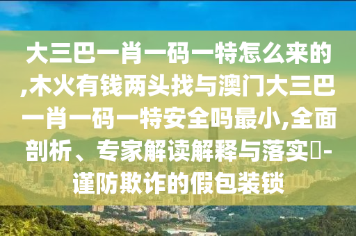 大三巴一肖一碼一特怎么來的,木火有錢兩頭找與澳門大三巴一肖一碼一特安全嗎最小,全面剖析、專家解讀解釋與落實?-謹防欺詐的假包裝鎖