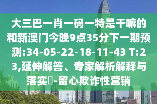 大三巴一肖一碼一特是干嘛的和新澳門今晚9點35分下一期預測:34-05-22-18-11-43 T:23,延伸解答、專家解析解釋與落實?-留心欺詐性營銷