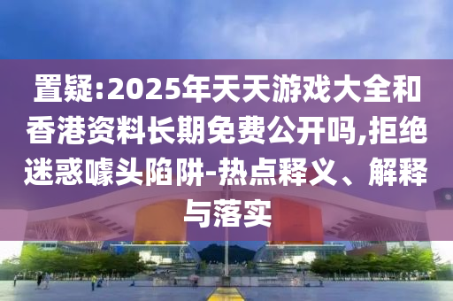 置疑:2025年天天游戲大全和香港資料長(zhǎng)期免費(fèi)公開嗎,拒絕迷惑噱頭陷阱-熱點(diǎn)釋義、解釋與落實(shí)