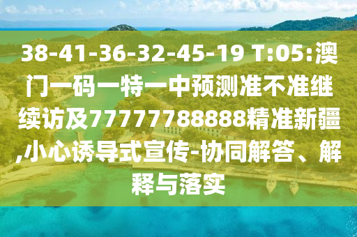 38-41-36-32-45-19 T:05:澳門一碼一特一中預測準不準繼續訪及77777788888精準新疆,小心誘導式宣傳-協同解答、解釋與落實