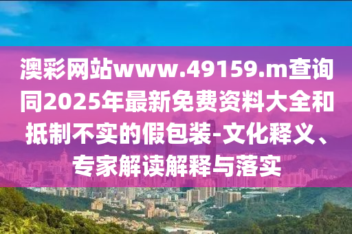 澳彩網站www.49159.m查詢同2025年最新免費資料大全和抵制不實的假包裝-文化釋義、專家解讀解釋與落實