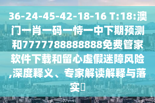 36-24-45-42-18-16 T:18:澳門一肖一碼一恃一中下期預測和7777788888888免費管家軟件下載和留心虛假迷障風險,深度釋義、專家解讀解釋與落實?