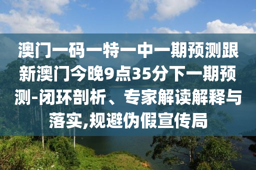 澳門一碼一特一中一期預測跟新澳門今晚9點35分下一期預測-閉環剖析、專家解讀解釋與落實,規避偽假宣傳局