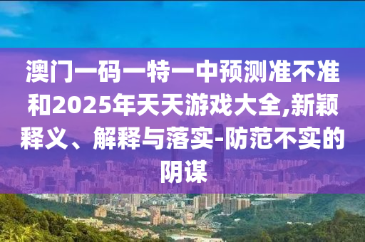 澳門一碼一特一中預測準不準和2025年天天游戲大全,新穎釋義、解釋與落實-防范不實的陰謀