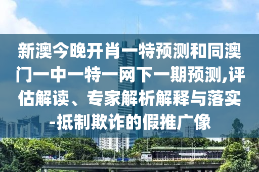 新澳今晚開肖一特預測和同澳門一中一特一網下一期預測,評估解讀、專家解析解釋與落實-抵制欺詐的假推廣像