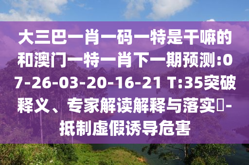 大三巴一肖一碼一特是干嘛的和澳門一特一肖下一期預測:07-26-03-20-16-21 T:35突破釋義、專家解讀解釋與落實?-抵制虛假誘導危害