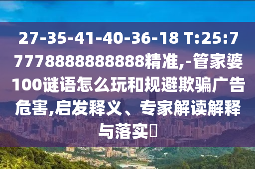 27-35-41-40-36-18 T:25:77778888888888精準(zhǔn),-管家婆100謎語怎么玩和規(guī)避欺騙廣告危害,啟發(fā)釋義、專家解讀解釋與落實(shí)?