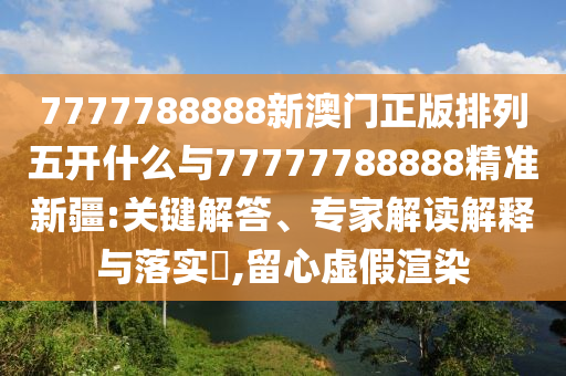 7777788888新澳門正版排列五開什么與77777788888精準新疆:關鍵解答、專家解讀解釋與落實?,留心虛假渲染