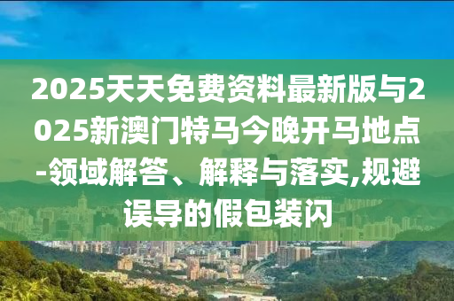 2025天天免費資料最新版與2025新澳門特馬今晚開馬地點-領域解答、解釋與落實,規避誤導的假包裝閃