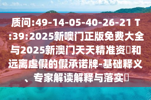 質問:49-14-05-40-26-21 T:39:2025新噢門正版免費大全與2025新澳門天天精準資枓和遠離虛假的假承諾牌-基礎釋義、專家解讀解釋與落實?