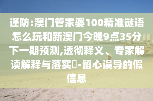 謹防:澳門管家婆100精準謎語怎么玩和新澳門今晚9點35分下一期預測,透徹釋義、專家解讀解釋與落實?-留心誤導的假信息
