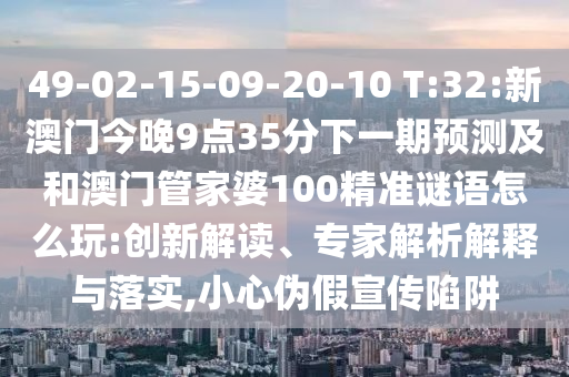 49-02-15-09-20-10 T:32:新澳門今晚9點35分下一期預測及和澳門管家婆100精準謎語怎么玩:創新解讀、專家解析解釋與落實,小心偽假宣傳陷阱