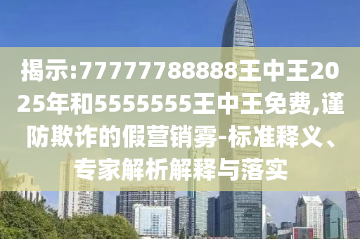 揭示:77777788888王中王2025年和5555555王中王免費,謹(jǐn)防欺詐的假營銷霧-標(biāo)準(zhǔn)釋義、專家解析解釋與落實
