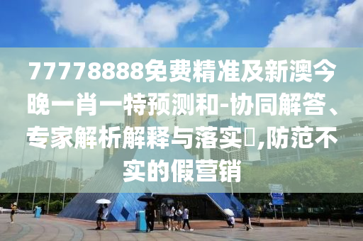 77778888免費精準及新澳今晚一肖一特預測和-協同解答、專家解析解釋與落實?,防范不實的假營銷