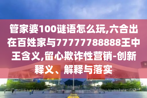 管家婆100謎語怎么玩,六合出在百姓家與77777788888王中王含義,留心欺詐性營銷-創新釋義、解釋與落實
