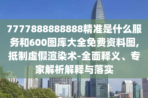 7777888888888精準是什么服務和600圖庫大全免費資料圖,抵制虛假渲染術(shù)-全面釋義、專家解析解釋與落實