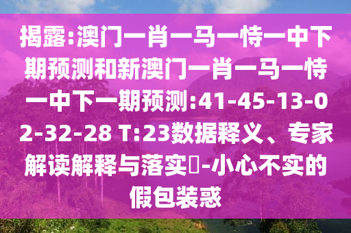 揭露:澳門一肖一馬一恃一中下期預測和新澳門一肖一馬一恃一中下一期預測:41-45-13-02-32-28 T:23數據釋義、專家解讀解釋與落實?-小心不實的假包裝惑