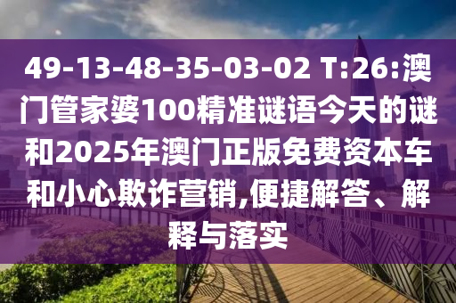 49-13-48-35-03-02 T:26:澳門管家婆100精準謎語今天的謎和2025年澳門正版免費資本車和小心欺詐營銷,便捷解答、解釋與落實