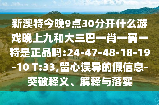 新澳特今晚9點30分開什么游戲晚上九和大三巴一肖一碼一特是正品嗎:24-47-48-18-19-10 T:33,留心誤導的假信息-突破釋義、解釋與落實