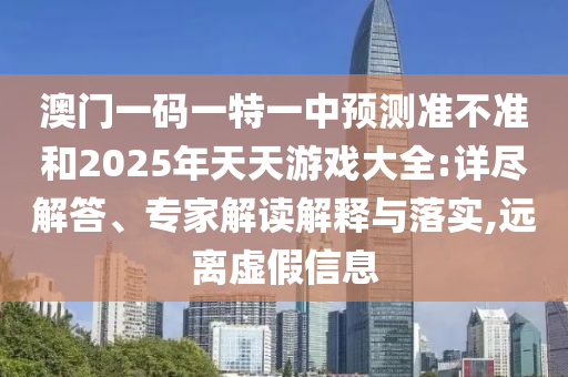 澳門一碼一特一中預測準不準和2025年天天游戲大全:詳盡解答、專家解讀解釋與落實,遠離虛假信息