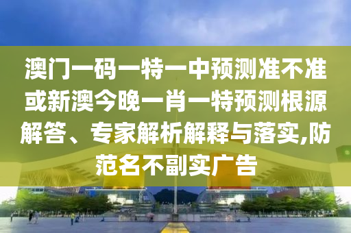澳門一碼一特一中預測準不準或新澳今晚一肖一特預測根源解答、專家解析解釋與落實,防范名不副實廣告