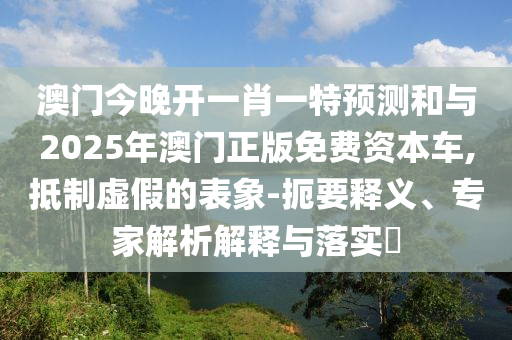 澳門今晚開一肖一特預(yù)測和與2025年澳門正版免費(fèi)資本車,抵制虛假的表象-扼要釋義、專家解析解釋與落實(shí)?