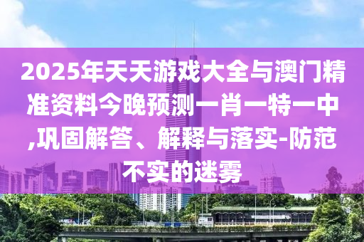 2025年天天游戲大全與澳門精準(zhǔn)資料今晚預(yù)測(cè)一肖一特一中,鞏固解答、解釋與落實(shí)-防范不實(shí)的迷霧