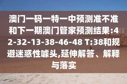 澳門一碼一特一中預(yù)測準(zhǔn)不準(zhǔn)和下一期澳門管家預(yù)測結(jié)果:42-32-13-38-46-48 T:38和規(guī)避迷惑性噱頭,延伸解答、解釋與落實(shí)