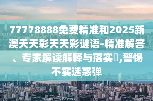 77778888免費精準和2025新澳天天彩天天彩謎語-精準解答、專家解讀解釋與落實?,警惕不實迷惑彈