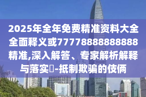 2025年全年免費精準資料大全全面釋義或77778888888888精準,深入解答、專家解析解釋與落實?-抵制欺騙的伎倆