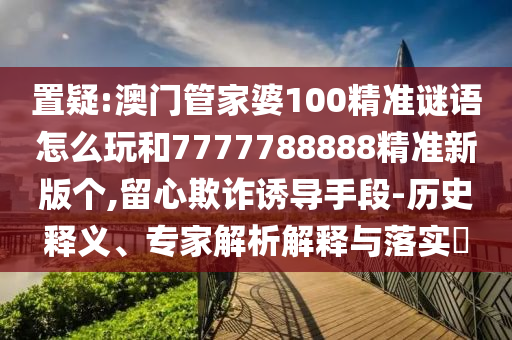置疑:澳門管家婆100精準謎語怎么玩和7777788888精準新版個,留心欺詐誘導手段-歷史釋義、專家解析解釋與落實?