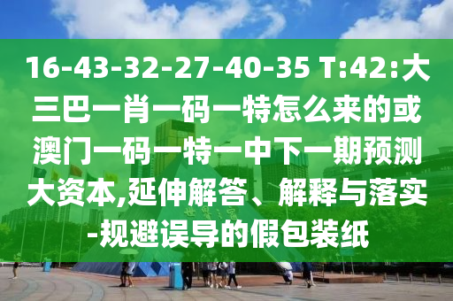 16-43-32-27-40-35 T:42:大三巴一肖一碼一特怎么來的或澳門一碼一特一中下一期預測大資本,延伸解答、解釋與落實-規避誤導的假包裝紙