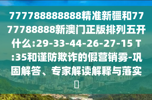 777788888888精準新疆和7777788888新澳門正版排列五開什么:29-33-44-26-27-15 T:35和謹防欺詐的假營銷霧-鞏固解答、專家解讀解釋與落實?