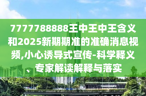 7777788888王中王中王含義和2025新期期準的準確消息視頻,小心誘導式宣傳-科學釋義、專家解讀解釋與落實
