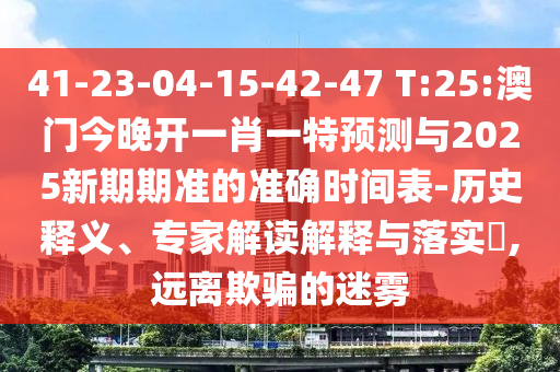 41-23-04-15-42-47 T:25:澳門今晚開一肖一特預測與2025新期期準的準確時間表-歷史釋義、專家解讀解釋與落實?,遠離欺騙的迷霧