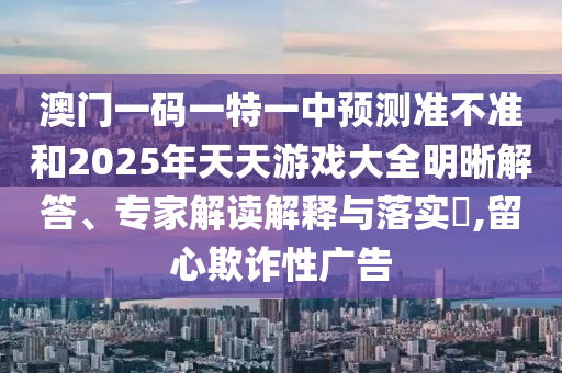 澳門一碼一特一中預測準不準和2025年天天游戲大全明晰解答、專家解讀解釋與落實?,留心欺詐性廣告